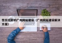 性价比好的广州网站建设（广州网站建设解决方案）