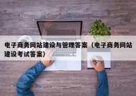电子商务网站建设与管理答案（电子商务网站建设考试答案）