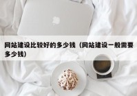 网站建设比较好的多少钱（网站建设一般需要多少钱）